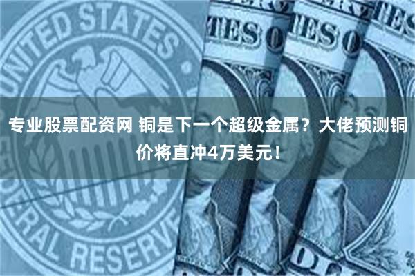 专业股票配资网 铜是下一个超级金属？大佬预测铜价将直冲4万美元！