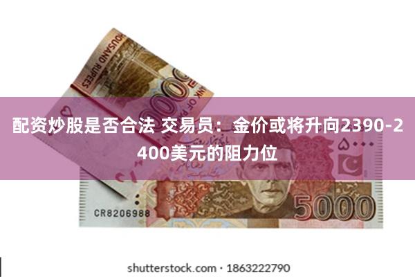 配资炒股是否合法 交易员：金价或将升向2390-2400美元的阻力位