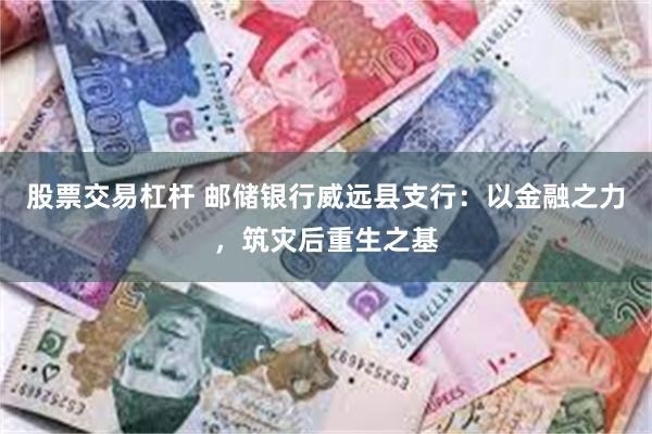 股票交易杠杆 邮储银行威远县支行：以金融之力，筑灾后重生之基