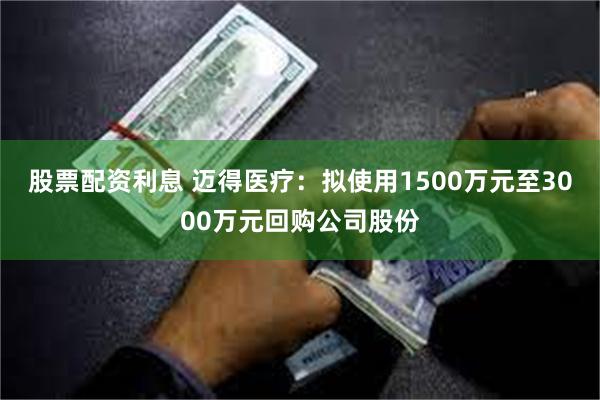 股票配资利息 迈得医疗：拟使用1500万元至3000万元回购公司股份