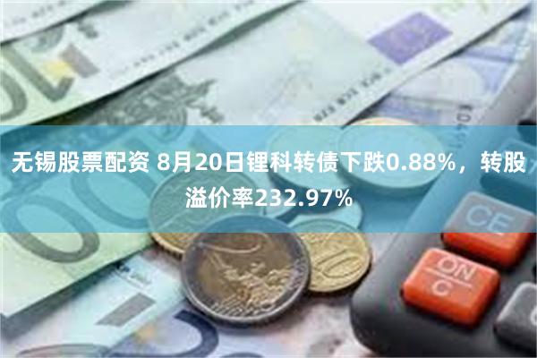 无锡股票配资 8月20日锂科转债下跌0.88%，转股溢价率232.97%