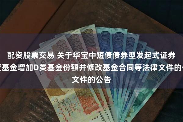 配资股票交易 关于华宝中短债债券型发起式证券投资基金增加D类基金份额并修改基金合同等法律文件的公告