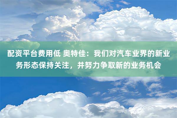 配资平台费用低 奥特佳：我们对汽车业界的新业务形态保持关注，并努力争取新的业务机会