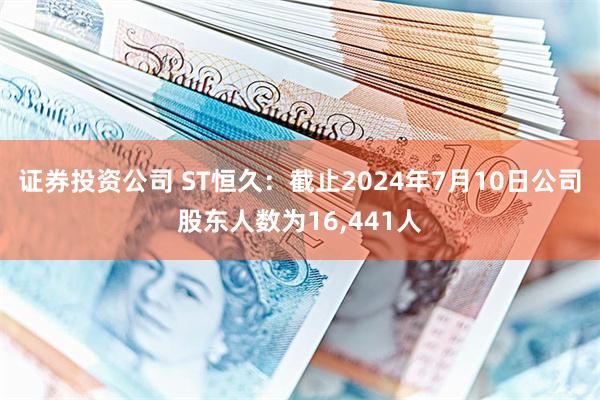 证券投资公司 ST恒久：截止2024年7月10日公司股东人数为16,441人