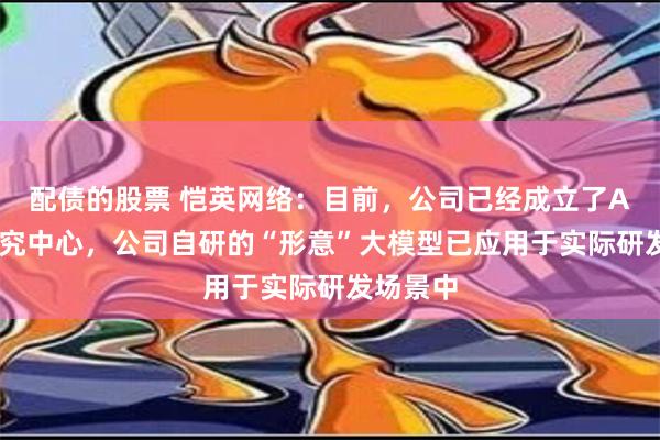 配债的股票 恺英网络：目前，公司已经成立了AI应用研究中心，公司自研的“形意”大模型已应用于实际研发场景中