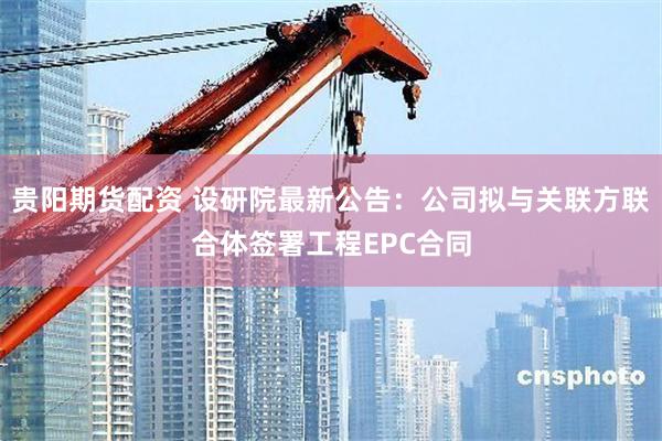 贵阳期货配资 设研院最新公告：公司拟与关联方联合体签署工程EPC合同