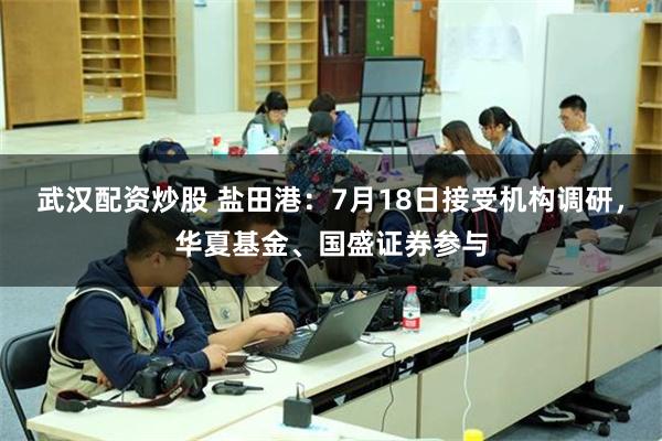 武汉配资炒股 盐田港：7月18日接受机构调研，华夏基金、国盛证券参与