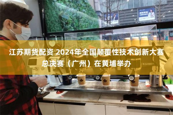 江苏期货配资 2024年全国颠覆性技术创新大赛总决赛（广州）在黄埔举办