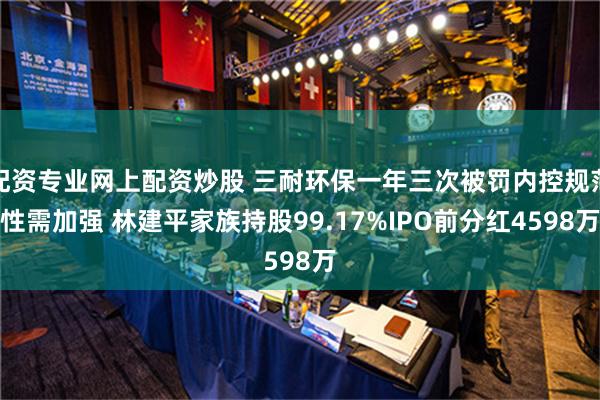 配资专业网上配资炒股 三耐环保一年三次被罚内控规范性需加强 林建平家族持股99.17%IPO前分红4598万