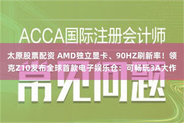 太原股票配资 AMD独立显卡、90HZ刷新率！领克Z10发布全球首款电子娱乐仓：可畅玩3A大作