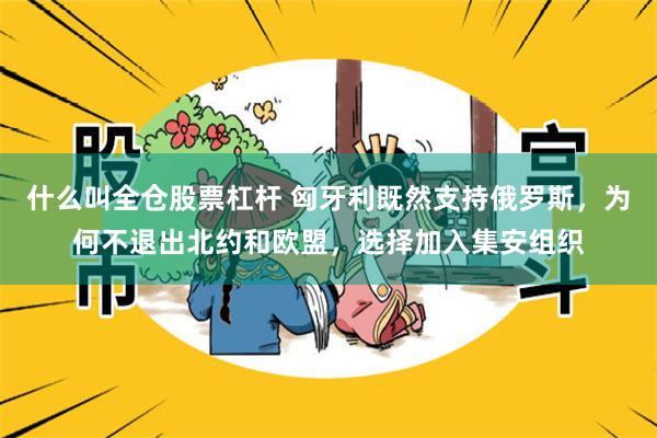 什么叫全仓股票杠杆 匈牙利既然支持俄罗斯，为何不退出北约和欧盟，选择加入集安组织