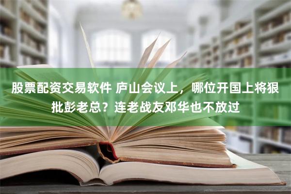 股票配资交易软件 庐山会议上，哪位开国上将狠批彭老总？连老战友邓华也不放过