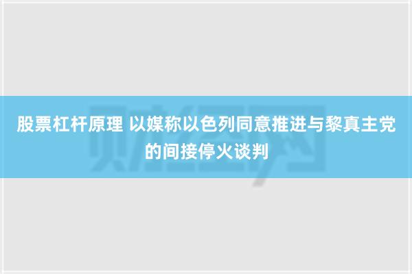 股票杠杆原理 以媒称以色列同意推进与黎真主党的间接停火谈判