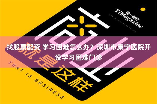 找股票配资 学习困难怎么办？深圳市康宁医院开设学习困难门诊