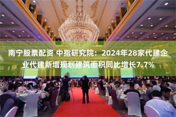 南宁股票配资 中指研究院：2024年28家代建企业代建新增规划建筑面积同比增长7.7%