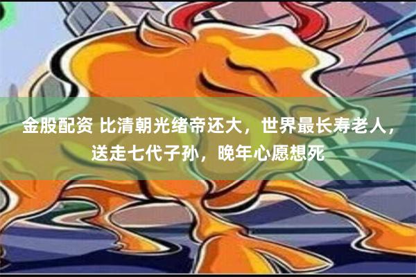 金股配资 比清朝光绪帝还大，世界最长寿老人，送走七代子孙，晚年心愿想死