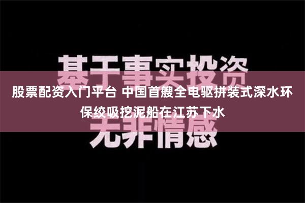 股票配资入门平台 中国首艘全电驱拼装式深水环保绞吸挖泥船在江苏下水